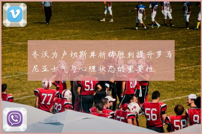 齐沃为卢切斯库祈祷胜利提升罗马尼亚士气与心理状态的重要性