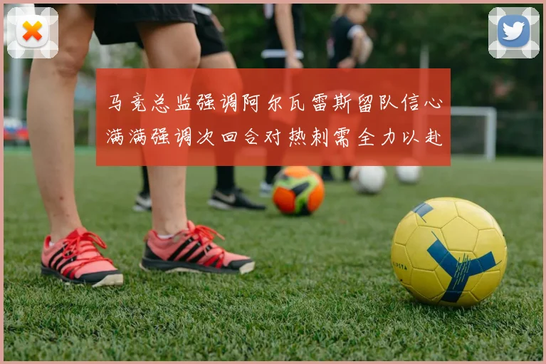 马竞总监强调阿尔瓦雷斯留队信心满满强调次回合对热刺需全力以赴