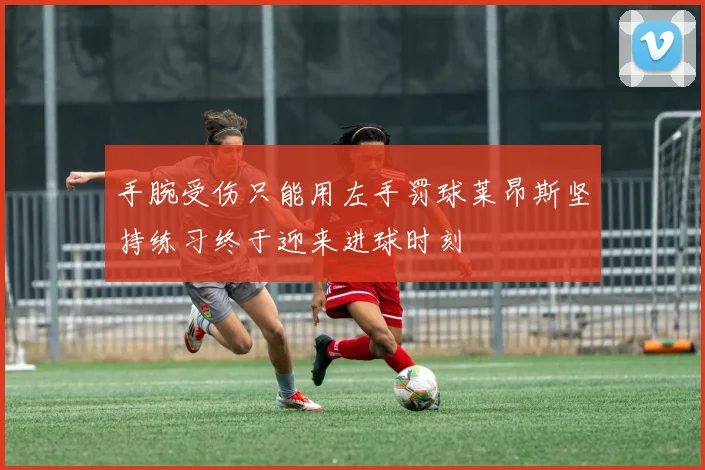 手腕受伤只能用左手罚球莱昂斯坚持练习终于迎来进球时刻