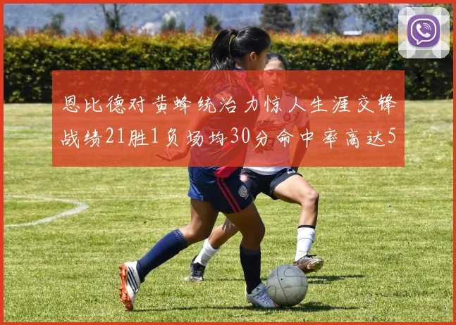 恩比德对黄蜂统治力惊人生涯交锋战绩21胜1负场均30分命中率高达57