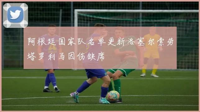 阿根廷国家队名单更新洛塞尔索劳塔罗利马因伤缺席