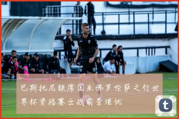 巴斯托尼缺席国米佛罗伦萨之行世界杯资格赛出战前景堪忧