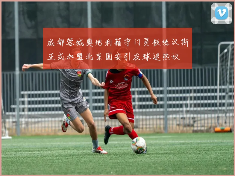 成都蓉城奥地利籍守门员教练汉斯正式加盟北京国安引发球迷热议