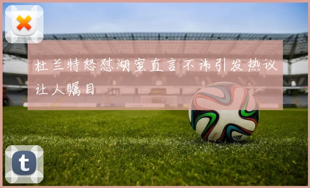杜兰特怒怼湖蜜直言不讳引发热议让人瞩目