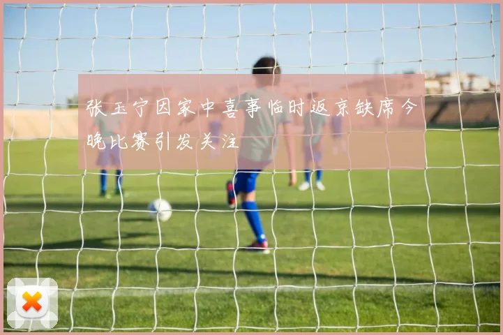 张玉宁因家中喜事临时返京缺席今晚比赛引发关注