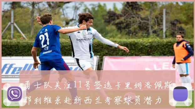 勇士队关注11号签选卡里姆洛佩斯邓利维亲赴新西兰考察球员潜力