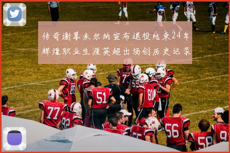 传奇谢幕米尔纳宣布退役结束24年辉煌职业生涯英超出场创历史记录