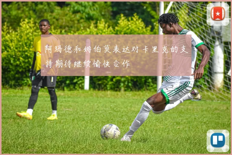 阿玛德和姆伯莫表达对卡里克的支持期待继续愉快合作