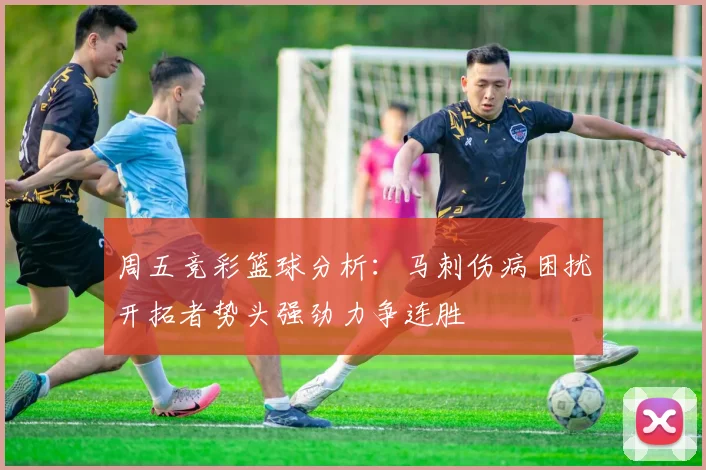 周五竞彩篮球分析：马刺伤病困扰开拓者势头强劲力争连胜