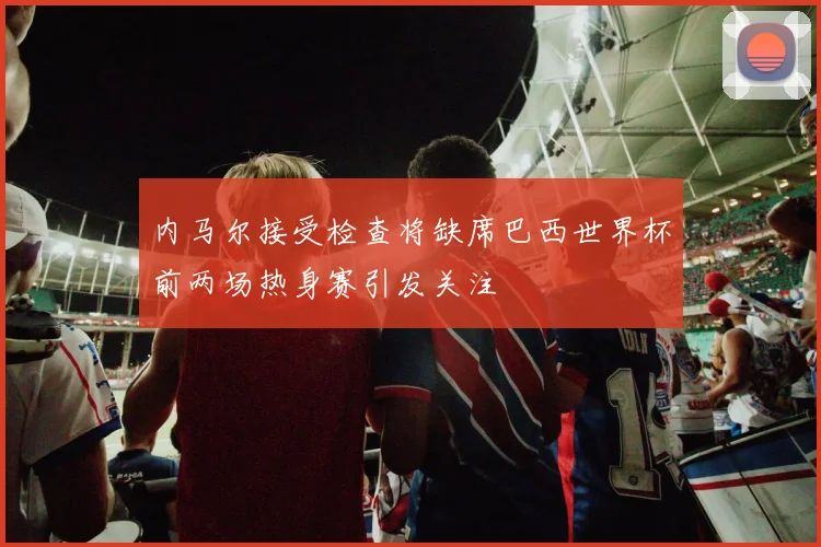内马尔接受检查将缺席巴西世界杯前两场热身赛引发关注