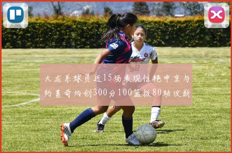 火龙系球员近15场表现惊艳申京与约基奇均创300分100篮板80助攻新高