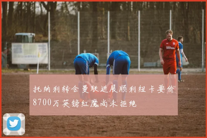 托纳利转会曼联进展顺利纽卡要价8700万英镑红魔尚未拒绝
