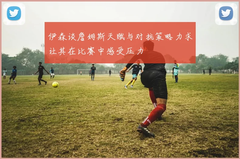 伊森谈詹姆斯天赋与对抗策略力求让其在比赛中感受压力