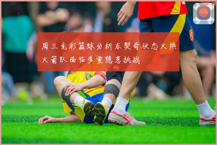 周三竞彩篮球分析东契奇状态火热火箭队面临多重隐患挑战