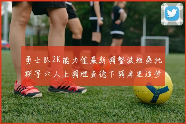 勇士队2K能力值最新调整波姐桑托斯等六人上调理查德下调库里追梦维持不变