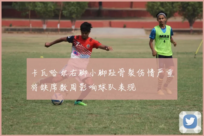 卡瓦哈尔右脚小脚趾骨裂伤情严重将缺席数周影响球队表现