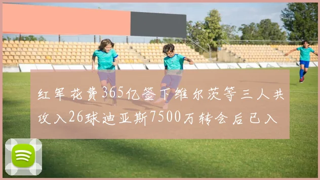 红军花费365亿签下维尔茨等三人共攻入26球迪亚斯7500万转会后已入23球