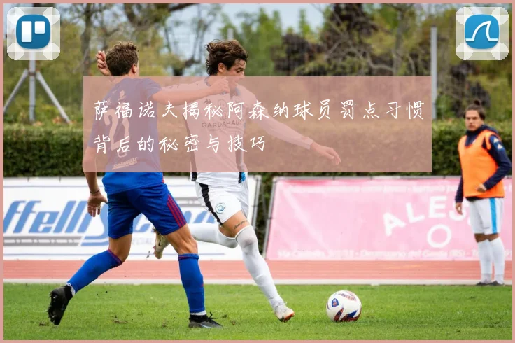萨福诺夫揭秘阿森纳球员罚点习惯背后的秘密与技巧