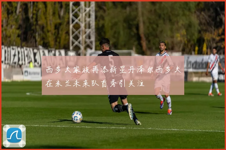 西多夫家族再添新星丹泽尔西多夫在米兰未来队首秀引关注