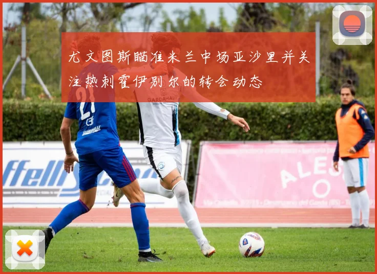 尤文图斯瞄准米兰中场亚沙里并关注热刺霍伊别尔的转会动态