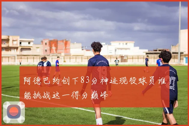 阿德巴约创下83分神迹现役球员谁能挑战这一得分巅峰