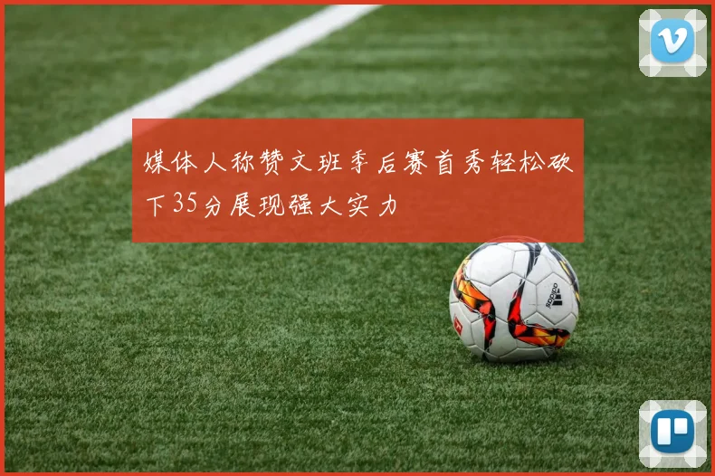 媒体人称赞文班季后赛首秀轻松砍下35分展现强大实力