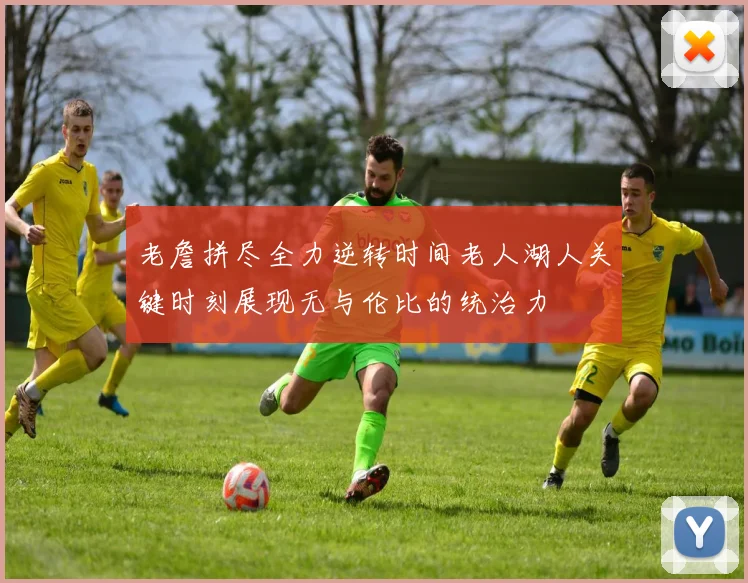 老詹拼尽全力逆转时间老人湖人关键时刻展现无与伦比的统治力