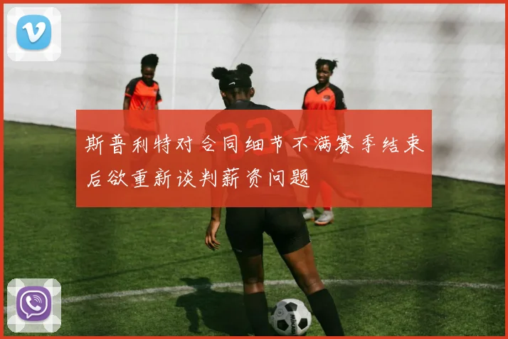 斯普利特对合同细节不满赛季结束后欲重新谈判薪资问题