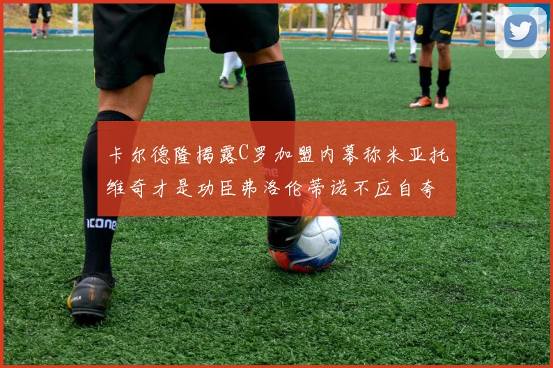 卡尔德隆揭露C罗加盟内幕称米亚托维奇才是功臣弗洛伦蒂诺不应自夸