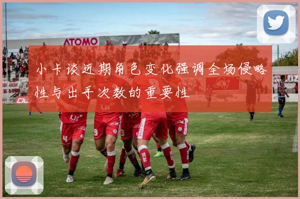 小卡谈近期角色变化强调全场侵略性与出手次数的重要性