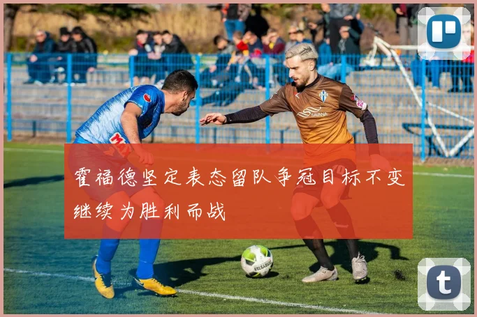 霍福德坚定表态留队争冠目标不变继续为胜利而战